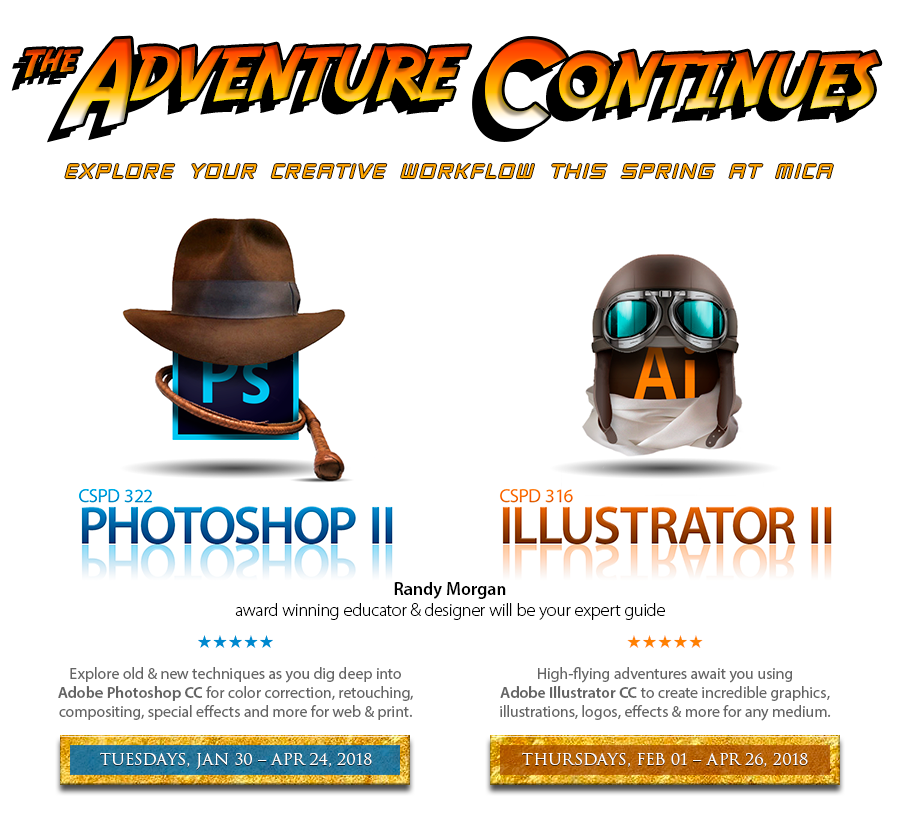 The adventure begins. Explore your creative workflow this Spring at MICA. CSPD 322 Photoshop II. Explore old & new techniques as you dig deep into Adobe Photoshop CC for color correction, retouching, compositing, special effects and more for web & print. Starts Tuesday, January 30, 2018. CSPD 316 Illustrator II. High-flying adventures await you using Adobe Illustrator CC to create incredible graphics, illustrations, logos, effects & more for any medium. Starts Thursday, February 1, 2018. Taught by Randy Morgsn, award winning educator and designer.